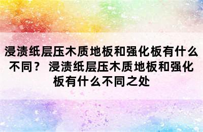 浸渍纸层压木质地板和强化板有什么不同？ 浸渍纸层压木质地板和强化板有什么不同之处